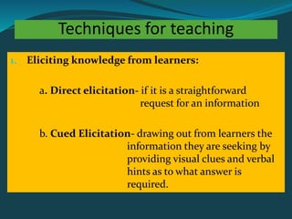 Techniques for teaching
1. Eliciting knowledge from learners:
a. Direct elicitation- if it is a straightforward
request for an information
b. Cued Elicitation- drawing out from learners the
information they are seeking by
providing visual clues and verbal
hints as to what answer is
required.
 