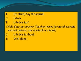T: (to child) Say the sound.
C: b-b-b
T: b-b-b is for?
(child does not answer. Teacher waves her hand over the
nearest objects, one of which is a book)
C: b-b-b is for book
T: Well done!
 