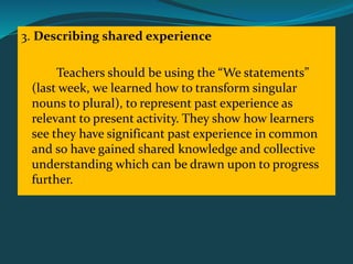 3. Describing shared experience
Teachers should be using the “We statements”
(last week, we learned how to transform singular
nouns to plural), to represent past experience as
relevant to present activity. They show how learners
see they have significant past experience in common
and so have gained shared knowledge and collective
understanding which can be drawn upon to progress
further.
 