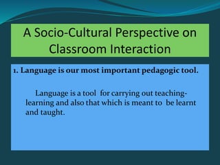 A Socio-Cultural Perspective on
Classroom Interaction
1. Language is our most important pedagogic tool.
Language is a tool for carrying out teaching-
learning and also that which is meant to be learnt
and taught.
 