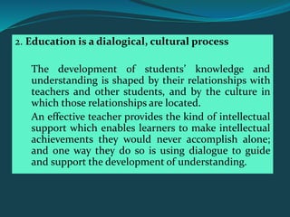 2. Education is a dialogical, cultural process
The development of students’ knowledge and
understanding is shaped by their relationships with
teachers and other students, and by the culture in
which those relationships are located.
An effective teacher provides the kind of intellectual
support which enables learners to make intellectual
achievements they would never accomplish alone;
and one way they do so is using dialogue to guide
and support the development of understanding.
 