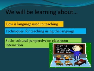 We will be learning about…
How is language used in teaching
Techniques for teaching using the language
Socio-cultural perspective on classroom
interaction
 