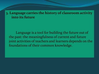 3. Language carries the history of classroom activity
into its future
Language is a tool for building the future out of
the past: the meaningfulness of current and future
joint activities of teachers and learners depends on the
foundations of their common knowledge.
 