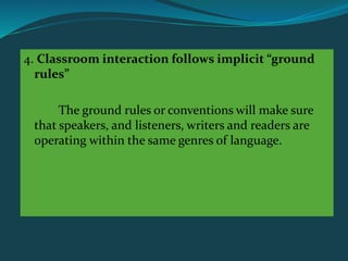 4. Classroom interaction follows implicit “ground
rules”
The ground rules or conventions will make sure
that speakers, and listeners, writers and readers are
operating within the same genres of language.
 