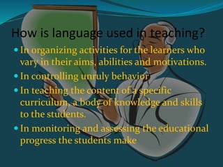 How is language used in teaching?
 In organizing activities for the learners who
vary in their aims, abilities and motivations.
 In controlling unruly behavior
 In teaching the content of a specific
curriculum, a body of knowledge and skills
to the students.
 In monitoring and assessing the educational
progress the students make
 
