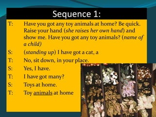 Sequence 1:
T: Have you got any toy animals at home? Be quick.
Raise your hand (she raises her own hand) and
show me. Have you got any toy animals? (name of
a child)
S: (standing up) I have got a cat, a
T: No, sit down, in your place.
S: Yes, I have.
T: I have got many?
S: Toys at home.
T: Toy animals at home
 