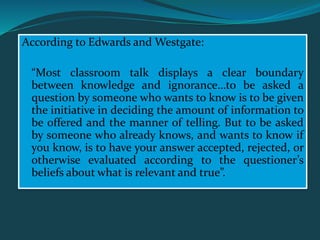 According to Edwards and Westgate:
“Most classroom talk displays a clear boundary
between knowledge and ignorance…to be asked a
question by someone who wants to know is to be given
the initiative in deciding the amount of information to
be offered and the manner of telling. But to be asked
by someone who already knows, and wants to know if
you know, is to have your answer accepted, rejected, or
otherwise evaluated according to the questioner’s
beliefs about what is relevant and true”.
 