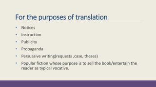 For the purposes of translation 
• Notices 
• Instruction 
• Publicity 
• Propaganda 
• Persuasive writing(requests ,case, theses) 
• Popular fiction whose purpose is to sell the book/entertain the 
reader as typical vocative. 
 