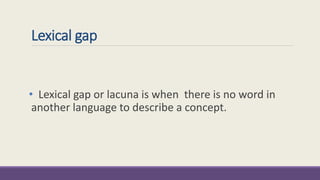 Lexical gap 
• Lexical gap or lacuna is when there is no word in 
another language to describe a concept. 
 