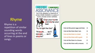 Rhyme 
Rhyme is a 
repetition of similar 
sounding words 
occurring at the end 
of lines in poems or 
songs. 
 