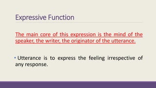 Expressive Function 
The main core of this expression is the mind of the 
speaker, the writer, the originator of the utterance. 
• Utterance is to express the feeling irrespective of 
any response. 
 