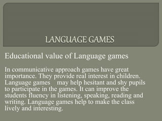 Educational value of Language games
In communicative approach games have great
importance. They provide real interest in children.
Language games may help hesitant and shy pupils
to participate in the games. It can improve the
students fluency in listening, speaking, reading and
writing. Language games help to make the class
lively and interesting.
 