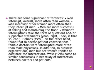  There are some significant differences: • Men
interrupt, overall, more often than women. •
Men interrupt other women more often than
they interrupt men. • Men are more successful
at taking and maintaining the floor. • Women’s
interruptions take the form of questions and/or
supportive statements (yeah, right, I see, is that
so, etc.). Holmes (1992), on the other hand,
found that in doctor-patient conversations
female doctors were interrupted more often
than male physicians. In addition, in business
organizations, men but not women tended to
dominate the interactions. West (1998) came to
similar conclusions in her study of interaction
between doctors and patients.
 