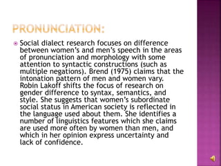  Social dialect research focuses on difference
between women’s and men’s speech in the areas
of pronunciation and morphology with some
attention to syntactic constructions (such as
multiple negations). Brend (1975) claims that the
intonation pattern of men and women vary.
Robin Lakoff shifts the focus of research on
gender difference to syntax, semantics, and
style. She suggests that women’s subordinate
social status in American society is reflected in
the language used about them. She identifies a
number of linguistics features which she claims
are used more often by women than men, and
which in her opinion express uncertainty and
lack of confidence.
 