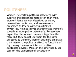 Women use certain patterns associated with
surprise and politeness more often than men.
Women's language was described as weak,
unassertive, tentative, and women were
presented as losers, as victims (Coates
1998:413). Holmes (1995) characterizes women’s
speech as more polite than men’s. Researchers
argue that the women use more tags than the
men. But they do not use them for the same
purposes as the men. Women put more emphasis
than men on the polite or affective functions of
tags, using them as facilitative positive
politeness devices. Men, on the other hand, use
tags for the expression of uncertainty
 