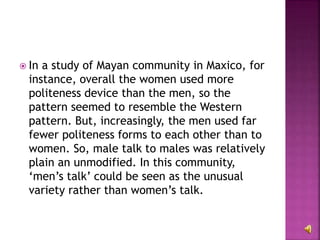  In a study of Mayan community in Maxico, for
instance, overall the women used more
politeness device than the men, so the
pattern seemed to resemble the Western
pattern. But, increasingly, the men used far
fewer politeness forms to each other than to
women. So, male talk to males was relatively
plain an unmodified. In this community,
‘men’s talk’ could be seen as the unusual
variety rather than women’s talk.
 