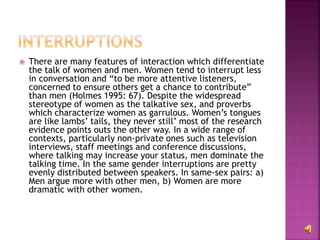  There are many features of interaction which differentiate
the talk of women and men. Women tend to interrupt less
in conversation and “to be more attentive listeners,
concerned to ensure others get a chance to contribute”
than men (Holmes 1995: 67). Despite the widespread
stereotype of women as the talkative sex, and proverbs
which characterize women as garrulous. Women’s tongues
are like lambs’ tails, they never still’ most of the research
evidence points outs the other way. In a wide range of
contexts, particularly non-private ones such as television
interviews, staff meetings and conference discussions,
where talking may increase your status, men dominate the
talking time. In the same gender interruptions are pretty
evenly distributed between speakers. In same-sex pairs: a)
Men argue more with other men, b) Women are more
dramatic with other women.
 