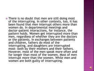  There is no doubt that men are still doing most
of the interrupting. In other contexts, too, it has
been found that men interrupt others more than
women do. In departmental meetings and
doctor-patient interactions, for instance, the
pattern holds. Women get interrupted more than
men, regardless of whether they are the doctors
or the patients. In exchanges between patients
and children, fathers do most of the
interrupting, and daughters are interrupted
most- both by their mothers and their fathers.
However, most of the men speak more often and
for longer than most of the women. Most of men
interrupt more than the women. While men and
women are both guilty of interrupting.
 