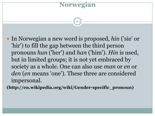 Norwegian
 In Norwegian a new word is proposed, hin ('sie' or
'hir') to fill the gap between the third person
pronouns hun ('her') and han ('him'). Hin is used,
but in limited groups; it is not yet embraced by
society as a whole. One can also use man or en or
den (en means 'one'). These three are considered
impersonal.
(http://en.wikipedia.org/wiki/Gender-specific_pronoun)
10
 