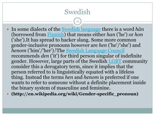 Swedish
 In some dialects of the Swedish language there is a word hän
(borrowed from Finnish) that means either han ('he') or hon
('she').It has spread to hacker slang. Some more common
gender-inclusive pronouns however are hen ('he'/'she') and
henom ('him'/'her').[The Swedish Language Council
recommends den ('it') for third person singular of indefinite
gender. However, large parts of the Swedish LGBT community
consider this a derogatory term, since it implies that the
person referred to is linguistically equated with a lifeless
thing. Instead the terms hen and henom is preferred if one
wants to refer to someone without a definite placement inside
the binary system of masculine and feminine.
 (http://en.wikipedia.org/wiki/Gender-specific_pronoun)
11
 