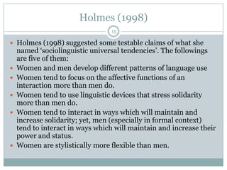 Holmes (1998)
 Holmes (1998) suggested some testable claims of what she
named „sociolinguistic universal tendencies‟. The followings
are five of them:
 Women and men develop different patterns of language use
 Women tend to focus on the affective functions of an
interaction more than men do.
 Women tend to use linguistic devices that stress solidarity
more than men do.
 Women tend to interact in ways which will maintain and
increase solidarity; yet, men (especially in formal context)
tend to interact in ways which will maintain and increase their
power and status.
 Women are stylistically more flexible than men.
15
 