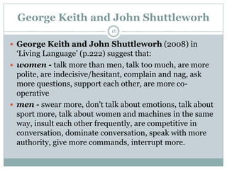 George Keith and John Shuttleworh
 George Keith and John Shuttleworh (2008) in
„Living Language‟ (p.222) suggest that:
 women - talk more than men, talk too much, are more
polite, are indecisive/hesitant, complain and nag, ask
more questions, support each other, are more co-
operative
 men - swear more, don't talk about emotions, talk about
sport more, talk about women and machines in the same
way, insult each other frequently, are competitive in
conversation, dominate conversation, speak with more
authority, give more commands, interrupt more.
16
 