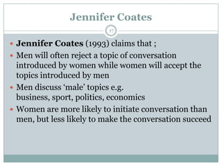 Jennifer Coates
 Jennifer Coates (1993) claims that ;
 Men will often reject a topic of conversation
introduced by women while women will accept the
topics introduced by men
 Men discuss „male‟ topics e.g.
business, sport, politics, economics
 Women are more likely to initiate conversation than
men, but less likely to make the conversation succeed
17
 