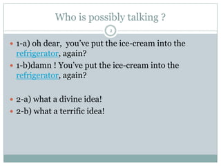 Who is possibly talking ?
 1-a) oh dear, you‟ve put the ice-cream into the
refrigerator, again?
 1-b)damn ! You‟ve put the ice-cream into the
refrigerator, again?
 2-a) what a divine idea!
 2-b) what a terrific idea!
2
 