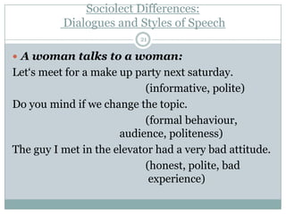 Sociolect Differences:
Dialogues and Styles of Speech
 A woman talks to a woman:
Let„s meet for a make up party next saturday.
(informative, polite)
Do you mind if we change the topic.
(formal behaviour,
audience, politeness)
The guy I met in the elevator had a very bad attitude.
(honest, polite, bad
experience)
21
 