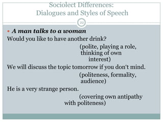 Sociolect Differences:
Dialogues and Styles of Speech
 A man talks to a woman
Would you like to have another drink?
(polite, playing a role,
thinking of own
interest)
We will discuss the topic tomorrow if you don„t mind.
(politeness, formality,
audience)
He is a very strange person.
(covering own antipathy
with politeness)
22
 