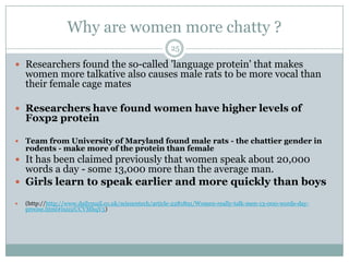 Why are women more chatty ?
 Researchers found the so-called 'language protein' that makes
women more talkative also causes male rats to be more vocal than
their female cage mates
 Researchers have found women have higher levels of
Foxp2 protein
 Team from University of Maryland found male rats - the chattier gender in
rodents - make more of the protein than female
 It has been claimed previously that women speak about 20,000
words a day - some 13,000 more than the average man.
 Girls learn to speak earlier and more quickly than boys
 (http://http://www.dailymail.co.uk/sciencetech/article-2281891/Women-really-talk-men-13-000-words-day-
precise.html#ixzz2UCVMhqV5)
25
 