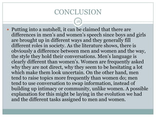 CONCLUSION
 Putting into a nutshell, it can be claimed that there are
differences in men‟s and women‟s speech since boys and girls
are brought up in different ways and they generally fill
different roles in society. As the literature shows, there is
obviously a difference between men and women and the way,
the style they hold their conversations. Men‟s language is
clearly different than women‟s. Women are frequently asked
why they are not direct, why they seem to be hesitating a lot
which make them look uncertain. On the other hand, men
tend to raise topics more frequently than women do; men
tend to use conversation to swap information, instead of
building up intimacy or community, unlike women. A possible
explanation for this might be laying in the evolution we had
and the different tasks assigned to men and women.
26
 
