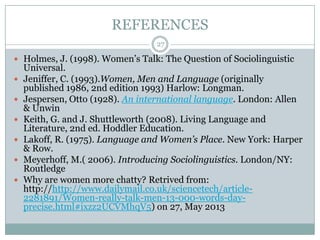 REFERENCES
 Holmes, J. (1998). Women‟s Talk: The Question of Sociolinguistic
Universal.
 Jeniffer, C. (1993).Women, Men and Language (originally
published 1986, 2nd edition 1993) Harlow: Longman.
 Jespersen, Otto (1928). An international language. London: Allen
& Unwin
 Keith, G. and J. Shuttleworth (2008). Living Language and
Literature, 2nd ed. Hoddler Education.
 Lakoff, R. (1975). Language and Women’s Place. New York: Harper
& Row.
 Meyerhoff, M.( 2006). Introducing Sociolinguistics. London/NY:
Routledge
 Why are women more chatty? Retrived from:
http://http://www.dailymail.co.uk/sciencetech/article-
2281891/Women-really-talk-men-13-000-words-day-
precise.html#ixzz2UCVMhqV5) on 27, May 2013
27
 