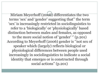Miriam Meyerhoff (2006) differentiates the two
terms „sex‟ and „gender‟ suggesting that‟‟ the term
„sex‟ is increasingly restricted in sociolinguistics to
refer to a „biologically‟ or „physiologically‟ based
distinction between males and females, as opposed
to the more social notion of „gender‟ „‟ (p.201)
According to Meyerhoff (2006) gender is „‟not sex of
speaker which (largely) reflects biological or
physiological differences between people used
increasingly in sociolinguistics to indicate a social
identity that emerges or is constructed through
social actions‟‟ (p.201)
4
 