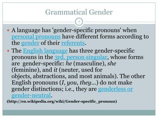 Grammatical Gender
 A language has 'gender-specific pronouns' when
personal pronouns have different forms according to
the gender of their referents.
 The English language has three gender-specific
pronouns in the 3rd. person singular, whose forms
are gender-specific: he (masculine), she
(feminine), and it (neuter, used for
objects, abstractions, and most animals). The other
English pronouns (I, you, they...) do not make
gender distinctions; i.e., they are genderless or
gender-neutral.
(http://en.wikipedia.org/wiki/Gender-specific_pronoun)
7
 