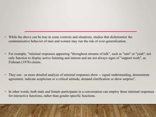 • While the above can be true in some contexts and situations, studies that dichotomize the
communicative behavior of men and women may run the risk of over-generalization.
• For example, "minimal responses appearing "throughout streams of talk", such as "mm" or "yeah", not
only function to display active listening and interest and are not always signs of "support work", as
Fishman (1978) claims.
• They can - as more detailed analysis of minimal responses show -- signal understanding, demonstrate
agreement, indicate scepticism or a critical attitude, demand clarification or show surprise".
• In other words, both male and female participants in a conversation can employ these minimal responses
for interactive functions, rather than gender-specific functions.
 