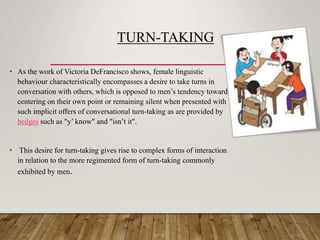 TURN-TAKING
• As the work of Victoria DeFrancisco shows, female linguistic
behaviour characteristically encompasses a desire to take turns in
conversation with others, which is opposed to men’s tendency towards
centering on their own point or remaining silent when presented with
such implicit offers of conversational turn-taking as are provided by
hedges such as "y’ know" and "isn’t it".
• This desire for turn-taking gives rise to complex forms of interaction
in relation to the more regimented form of turn-taking commonly
exhibited by men.
 