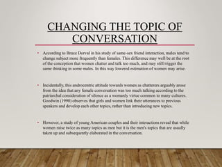 CHANGING THE TOPIC OF
CONVERSATION
• According to Bruce Dorval in his study of same-sex friend interaction, males tend to
change subject more frequently than females. This difference may well be at the root
of the conception that women chatter and talk too much, and may still trigger the
same thinking in some males. In this way lowered estimation of women may arise.
• Incidentally, this androcentric attitude towards women as chatterers arguably arose
from the idea that any female conversation was too much talking according to the
patriarchal consideration of silence as a womanly virtue common to many cultures.
Goodwin (1990) observes that girls and women link their utterances to previous
speakers and develop each other topics, rather than introducing new topics.
• However, a study of young American couples and their interactions reveal that while
women raise twice as many topics as men but it is the men's topics that are usually
taken up and subsequently elaborated in the conversation.
 