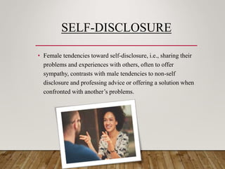 SELF-DISCLOSURE
• Female tendencies toward self-disclosure, i.e., sharing their
problems and experiences with others, often to offer
sympathy, contrasts with male tendencies to non-self
disclosure and professing advice or offering a solution when
confronted with another’s problems.
 