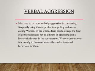 VERBAL AGGRESSION
• Men tend to be more verbally aggressive in conversing,
frequently using threats, profanities, yelling and name-
calling.Women, on the whole, deem this to disrupt the flow
of conversation and not as a means of upholding one’s
hierarchical status in the conversation. Where women swear,
it is usually to demonstrate to others what is normal
behaviour for them.
 