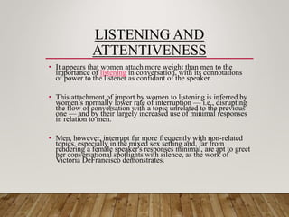 LISTENING AND
ATTENTIVENESS
• It appears that women attach more weight than men to the
importance of listening in conversation, with its connotations
of power to the listener as confidant of the speaker.
• This attachment of import by women to listening is inferred by
women’s normally lower rate of interruption — i.e., disrupting
the flow of conversation with a topic unrelated to the previous
one — and by their largely increased use of minimal responses
in relation to men.
• Men, however, interrupt far more frequently with non-related
topics, especially in the mixed sex setting and, far from
rendering a female speaker's responses minimal, are apt to greet
her conversational spotlights with silence, as the work of
Victoria DeFrancisco demonstrates.
 