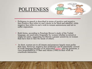 POLITENESS
• Politeness in speech is described in terms of positive and negative
face.Positive face refers to one's desire to be liked and admired, while
negative face refers to one's wish to remain autonomous and not to
suffer imposition.
• Both forms, according to Penelope Brown’s study of the Tzeltal
language, are used more frequently by women whether in mixed or
single-sex pairs, suggesting for Brown a greater sensitivity in women
than have men to face the needs of others.
• In short, women are to all intents and purposes largely more polite
than men. However, negative face politeness can be potentially viewed
as weak language because of its associated hedges and tag questions, a
view propounded by O’Barr and Atkins (1980) in their work on
courtroom interaction.
 