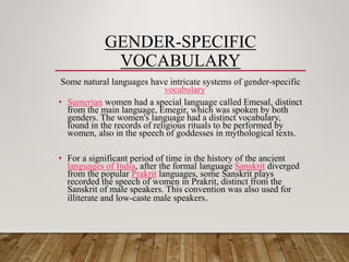 GENDER-SPECIFIC
VOCABULARY
Some natural languages have intricate systems of gender-specific
vocabulary
• Sumerian women had a special language called Emesal, distinct
from the main language, Emegir, which was spoken by both
genders. The women's language had a distinct vocabulary,
found in the records of religious rituals to be performed by
women, also in the speech of goddesses in mythological texts.
• For a significant period of time in the history of the ancient
languages of India, after the formal language Sanskrit diverged
from the popular Prakrit languages, some Sanskrit plays
recorded the speech of women in Prakrit, distinct from the
Sanskrit of male speakers. This convention was also used for
illiterate and low-caste male speakers.
 