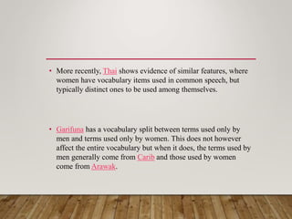 • More recently, Thai shows evidence of similar features, where
women have vocabulary items used in common speech, but
typically distinct ones to be used among themselves.
• Garifuna has a vocabulary split between terms used only by
men and terms used only by women. This does not however
affect the entire vocabulary but when it does, the terms used by
men generally come from Carib and those used by women
come from Arawak.
 