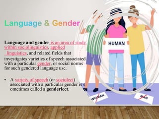 Language and gender is an area of study
within sociolinguistics, applied
linguistics, and related fields that
investigates varieties of speech associated
with a particular gender, or social norms
for such gendered language use.
• A variety of speech (or sociolect)
associated with a particular gender is s
ometimes called a genderlect.
 