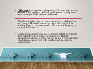 • Difference is an approach of equality, differentiating men and
women as belonging to different 'sub-cultures' as they have
been socialised to do so since childhood.
• This then results in the varying communicative styles of men
and women. Deborah Tannen is a major advocate of this
position.Tannen compares gender differences in language to
cultural differences.
• Comparing conversational goals, she argues that men tend to
use a "report style," aiming to communicate factual
information, whereas women more often use a "rapport style,"
which is more concerned with building and maintaining
relationships.
 