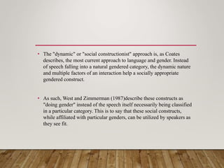 • The "dynamic" or "social constructionist" approach is, as Coates
describes, the most current approach to language and gender. Instead
of speech falling into a natural gendered category, the dynamic nature
and multiple factors of an interaction help a socially appropriate
gendered construct.
• As such, West and Zimmerman (1987)describe these constructs as
"doing gender" instead of the speech itself necessarily being classified
in a particular category. This is to say that these social constructs,
while affiliated with particular genders, can be utilized by speakers as
they see fit.
 