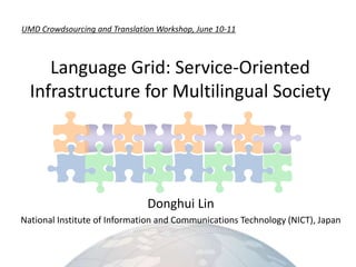 UMD Crowdsourcing and Translation Workshop, June 10-11 Language Grid: Service-OrientedInfrastructurefor Multilingual Society Donghui Lin National Institute of Information and Communications Technology (NICT), Japan 