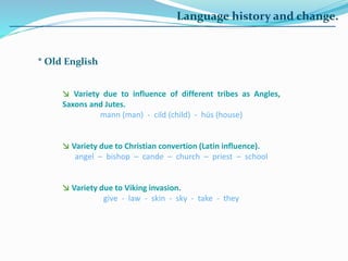 Language history and change.
* Old English
↘ Variety due to influence of different tribes as Angles,
Saxons and Jutes.
mann (man) - cild (child) - hüs (house)
↘ Variety due to Christian convertion (Latin influence).
angel – bishop – cande – church – priest – school
↘ Variety due to Viking invasion.
give - law - skin - sky - take - they
 