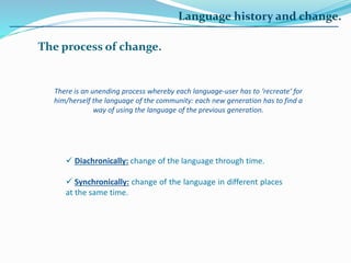 Language history and change.
The process of change.
There is an unending process whereby each language-user has to ‘recreate’ for
him/herself the language of the community: each new generation has to find a
way of using the language of the previous generation.
 Diachronically: change of the language through time.
 Synchronically: change of the language in different places
at the same time.
 